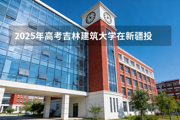 2025年高考吉林建筑大学在新疆投档分数线（2026参考）