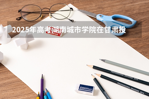 2025年高考湖南城市学院在甘肃投档分数线（2026参考）