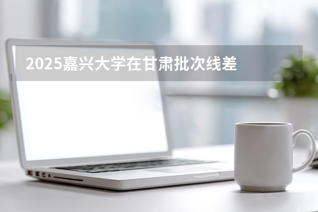 2025嘉兴大学在甘肃批次线差
