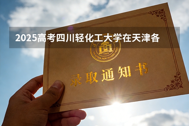2025高考四川轻化工大学在天津各批次选科要求介绍（2026参考） 