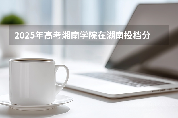 2025年高考湘南学院在湖南投档分数线（2026参考）