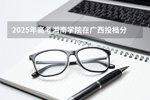 2025年高考湘南学院在广西投档分数线（2026参考）