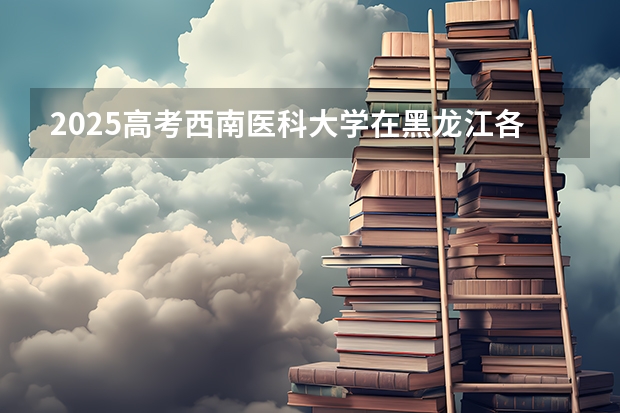 2025高考西南医科大学在黑龙江各批次选科要求介绍（2026参考） 