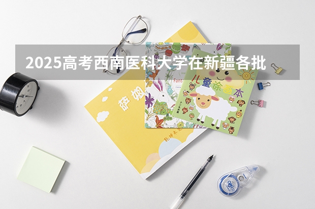 2025高考西南医科大学在新疆各批次选科要求介绍（2026参考） 