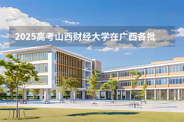 2025高考山西财经大学在广西各批次选科要求介绍（2026参考） 