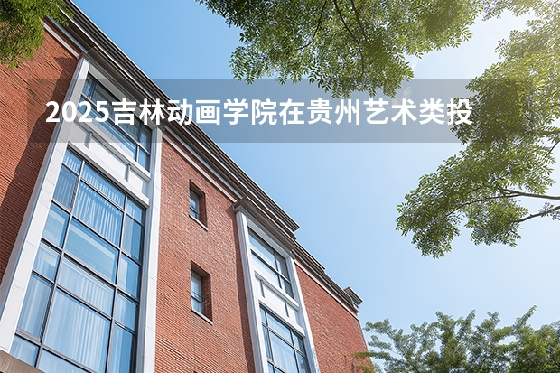 2025吉林动画学院在贵州艺术类投档分数线（2026年参考）