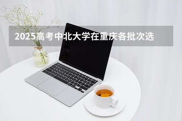 2025高考中北大学在重庆各批次选科要求介绍（2026参考） 