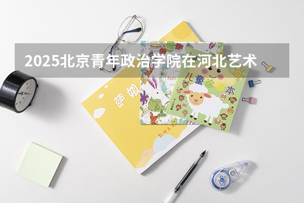 2025北京青年政治学院在河北艺术类投档分数线（2026年参考）