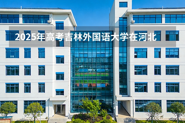 2025年高考吉林外国语大学在河北投档分数线（2026参考）