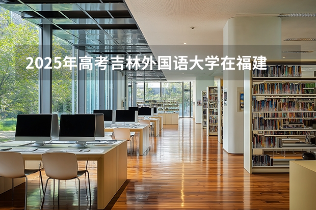 2025年高考吉林外国语大学在福建投档分数线（2026参考）