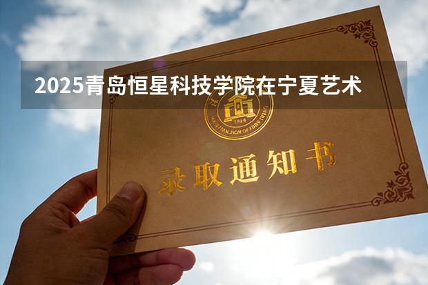 2025青岛恒星科技学院在宁夏艺术类投档分数线（2026年参考）