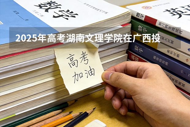 2025年高考湖南文理学院在广西投档分数线（2026参考）