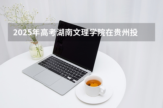 2025年高考湖南文理学院在贵州投档分数线（2026参考）