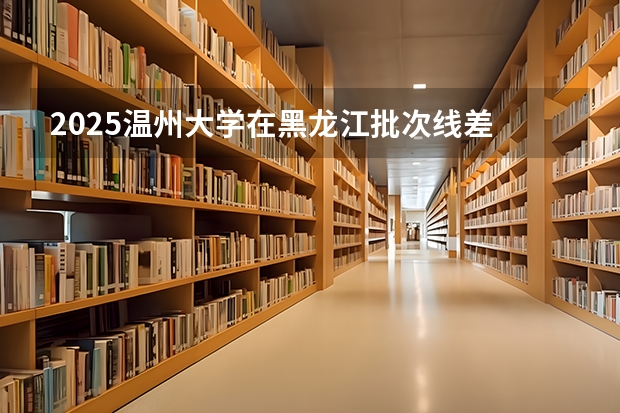 2025温州大学在黑龙江批次线差