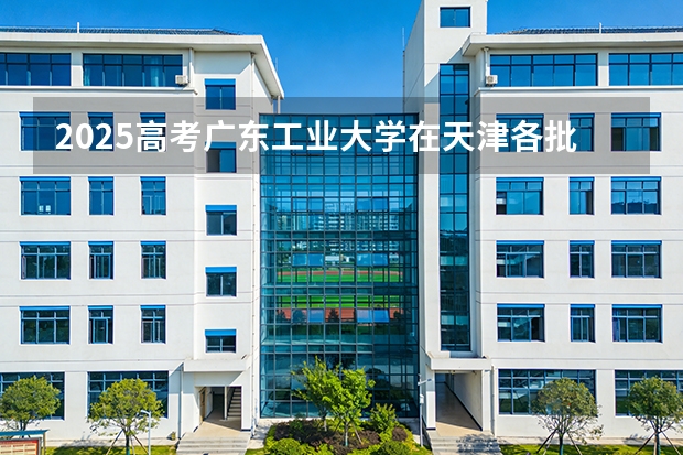 2025高考广东工业大学在天津各批次选科要求介绍（2026参考） 