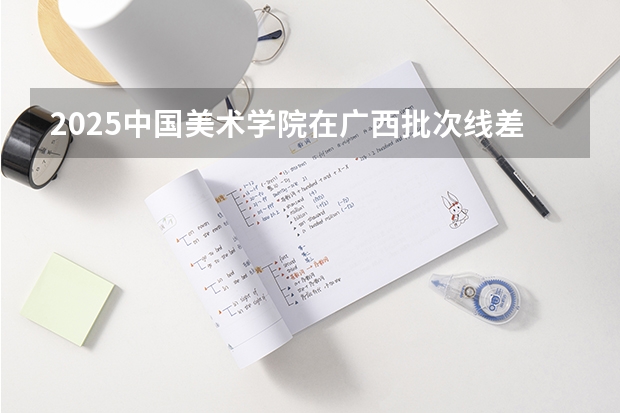 2025中国美术学院在广西批次线差