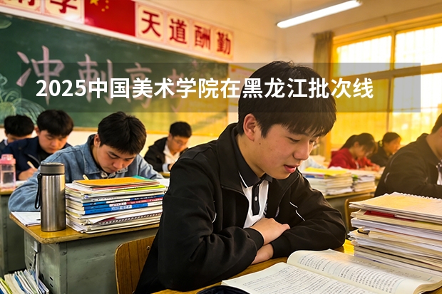 2025中国美术学院在黑龙江批次线差