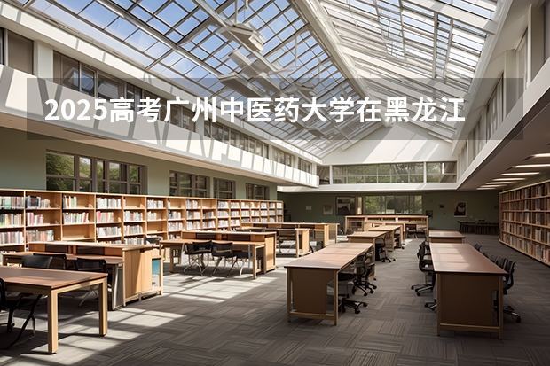 2025高考广州中医药大学在黑龙江各批次选科要求介绍（2026参考） 