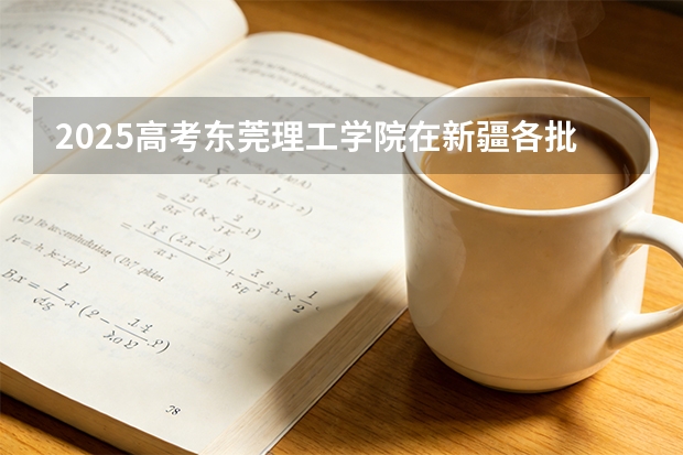 2025高考东莞理工学院在新疆各批次选科要求介绍（2026参考） 