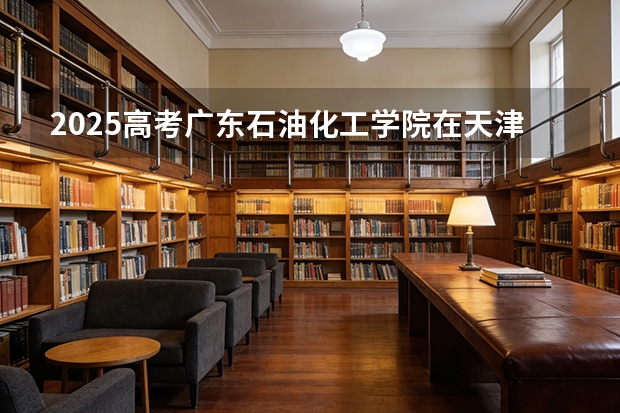 2025高考广东石油化工学院在天津各批次选科要求介绍（2026参考） 
