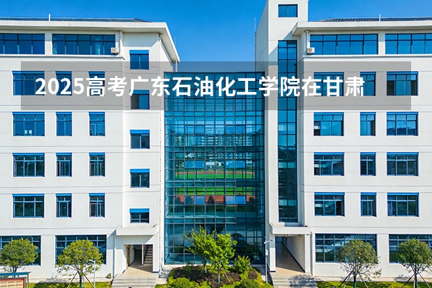 2025高考广东石油化工学院在甘肃各批次选科要求介绍（2026参考） 