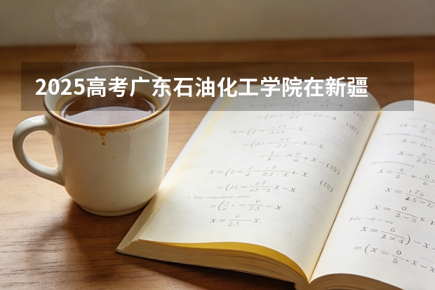 2025高考广东石油化工学院在新疆各批次选科要求介绍（2026参考） 