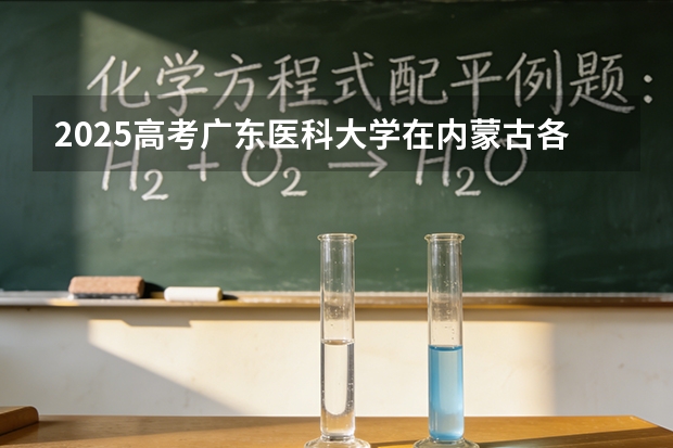 2025高考广东医科大学在内蒙古各批次选科要求介绍（2026参考） 