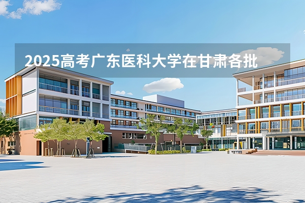 2025高考广东医科大学在甘肃各批次选科要求介绍（2026参考） 