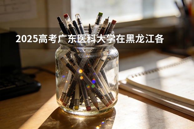 2025高考广东医科大学在黑龙江各批次选科要求介绍（2026参考） 