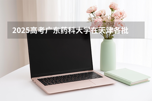 2025高考广东药科大学在天津各批次选科要求介绍（2026参考） 