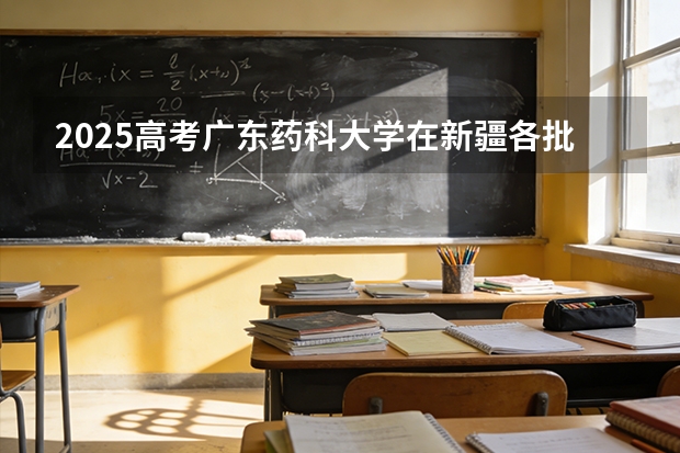 2025高考广东药科大学在新疆各批次选科要求介绍（2026参考） 