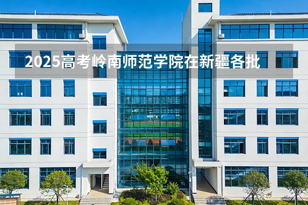 2025高考岭南师范学院在新疆各批次选科要求介绍（2026参考） 
