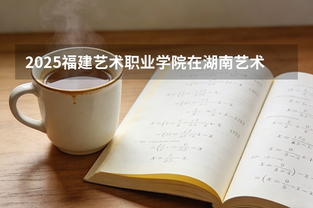 2025福建艺术职业学院在湖南艺术类投档分数线（2026年参考）