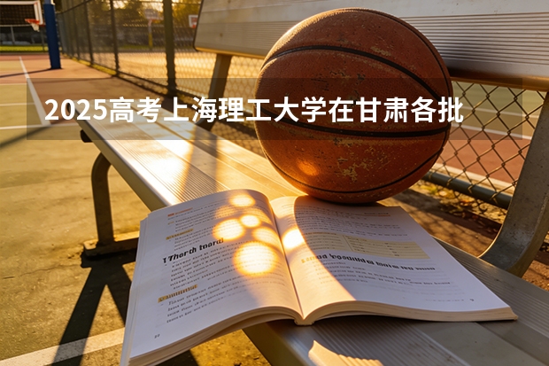2025高考上海理工大学在甘肃各批次选科要求介绍（2026参考） 
