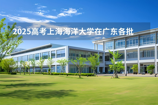 2025高考上海海洋大学在广东各批次选科要求介绍（2026参考） 