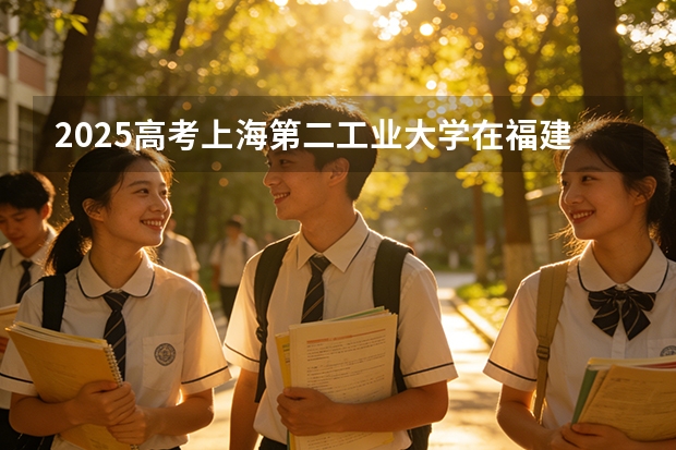 2025高考上海第二工业大学在福建各批次选科要求介绍（2026参考） 