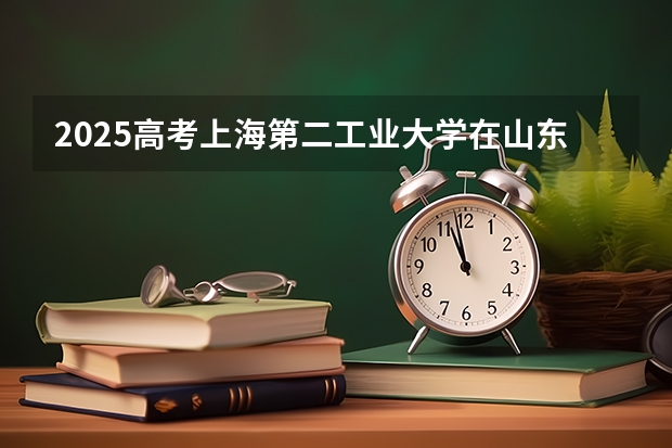 2025高考上海第二工业大学在山东各批次选科要求介绍（2026参考） 