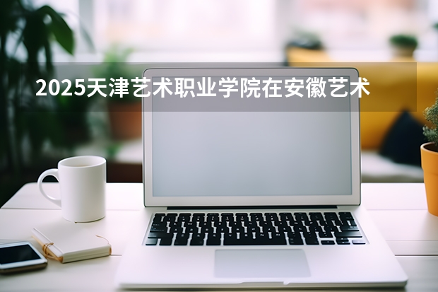 2025天津艺术职业学院在安徽艺术类投档分数线（2026年参考）