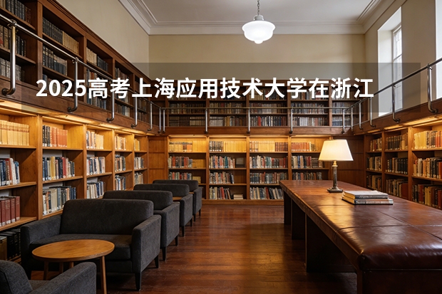 2025高考上海应用技术大学在浙江各批次选科要求介绍（2026参考） 