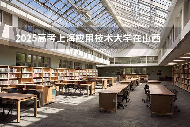 2025高考上海应用技术大学在山西各批次选科要求介绍（2026参考） 