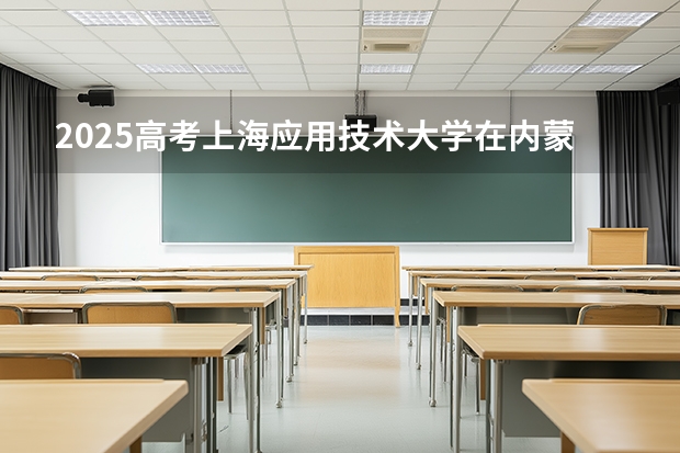 2025高考上海应用技术大学在内蒙古各批次选科要求介绍（2026参考） 