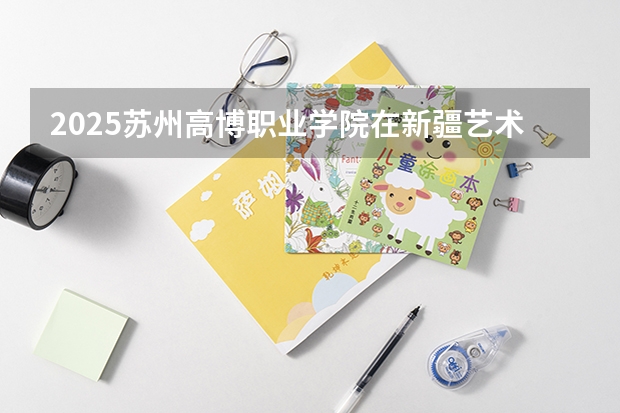 2025苏州高博职业学院在新疆艺术类投档分数线（2026年参考）