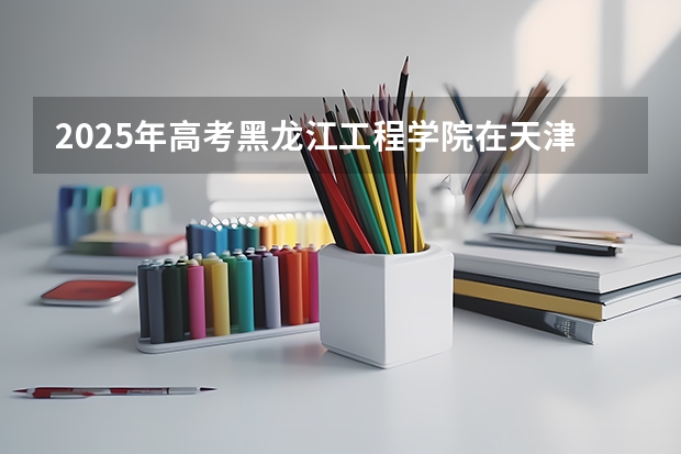 2025年高考黑龙江工程学院在天津投档分数线（2026参考）