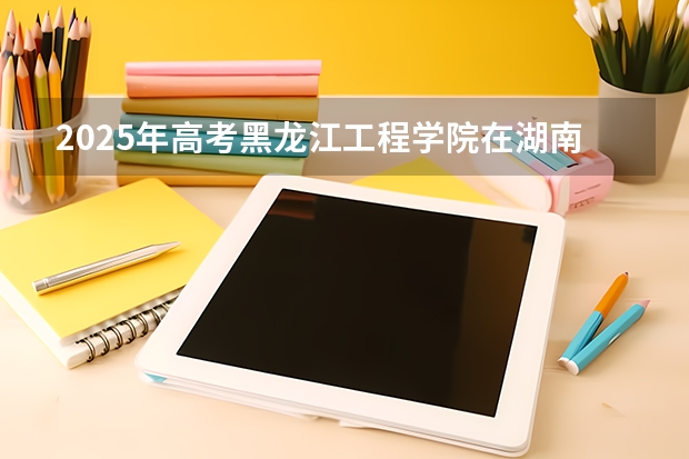 2025年高考黑龙江工程学院在湖南投档分数线（2026参考）