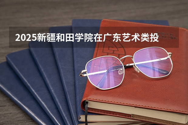 2025新疆和田学院在广东艺术类投档分数线（2026年参考）