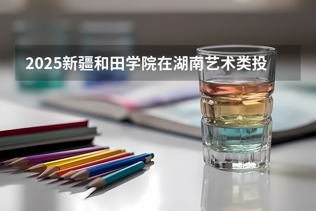 2025新疆和田学院在湖南艺术类投档分数线（2026年参考）