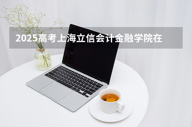 2025高考上海立信会计金融学院在上海各批次选科要求介绍（2026参考） 