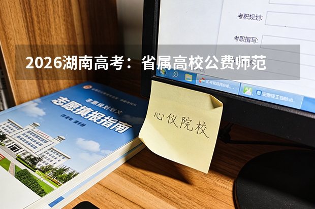 2026湖南高考：省属高校公费师范生招生计划及分配政策