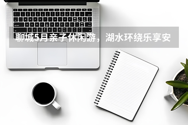 聊城5月亲子休闲游，湖水环绕乐享安逸居家式旅途