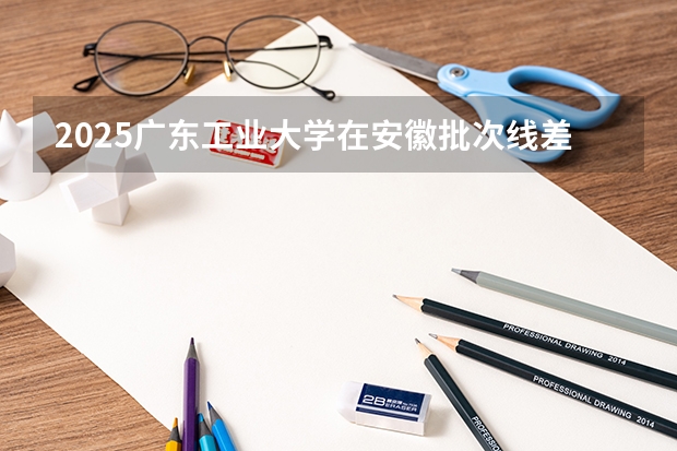 2025广东工业大学在安徽批次线差